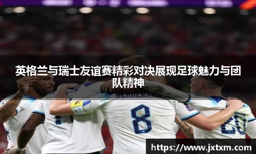 英格兰与瑞士友谊赛精彩对决展现足球魅力与团队精神