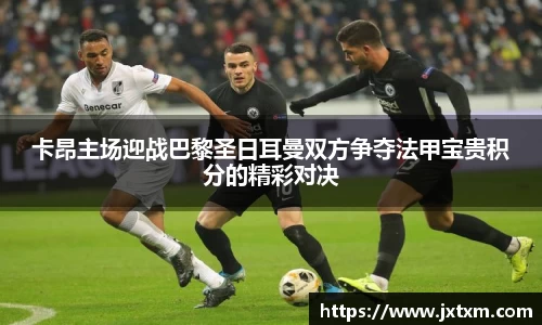 卡昂主场迎战巴黎圣日耳曼双方争夺法甲宝贵积分的精彩对决